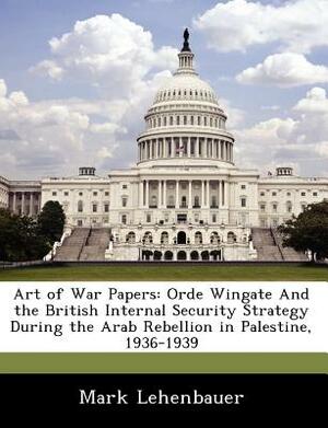 Art of War Papers: Orde Wingate and the British Internal Security Strategy During the Arab Rebellion in Palestine, 1936-1939 by Mark Lehenbauer