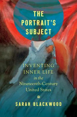 The Portrait's Subject: Inventing Inner Life in the Nineteenth-Century United States by Sarah Blackwood