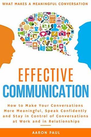 Effective Communication: How to Make Your Conversations More Meaningful, Speak Confidently and Stay in Control of Conversations at Work and in Relationships by Aaron Paul