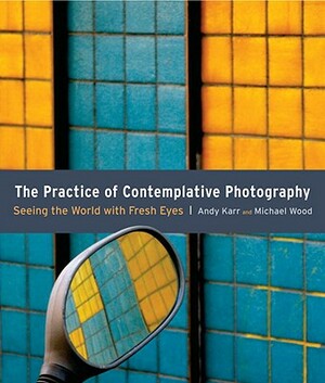 The Practice of Contemplative Photography: Seeing the World with Fresh Eyes by Andy Karr, Michael Wood