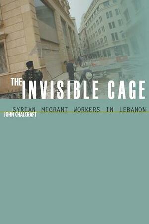 The Invisible Cage: Syrian Migrant Workers in Lebanon by John Chalcraft