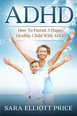 ADHD: How to Parent a Happy, Healthy Child with ADHD by Sara Elliott Price