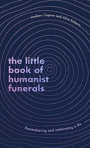 The Little Book of Humanist Funerals: Remembering and Celebrating a Life by Andrew Copson, Alice Roberts