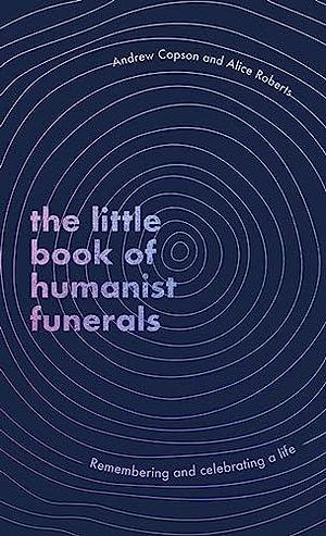 The Little Book of Humanist Funerals: Remembering and Celebrating a Life by Andrew Copson, Alice Roberts
