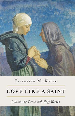 Love like a Saint: Cultivating Virtue with Holy Women by Elizabeth M. Kelly, Elizabeth M. Kelly