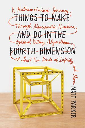 Things to Make and Do in the Fourth Dimension: A Mathematician's Journey Through Narcissistic Numbers, Optimal Dating Algorithms, at Least Two Kinds of Infinity, and More by Matt Parker
