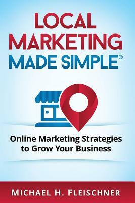 Local Marketing Made Simple: Online Marketing Strategies to Grow Your Business by Michael H. Fleischner