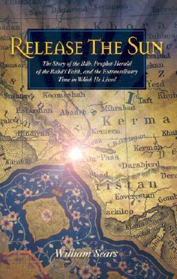 Release the Sun: The Story of the Bab, Prophet Herald of the Baha'i Faith, and the Extraordinary Time in Which He Lived by William Sears