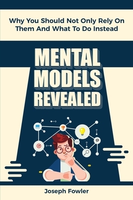 Mental Models Revealed: Why You Should Not Only Rely On Them And What To Do Instead by Patrick Magana, Joseph Fowler