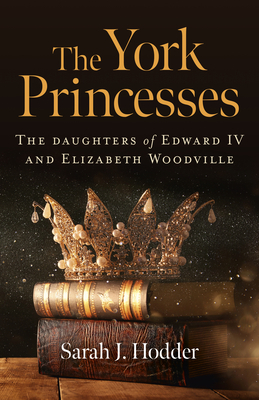 The York Princesses: The Daughters of Edward IV and Elizabeth Woodville by Sarah J. Hodder