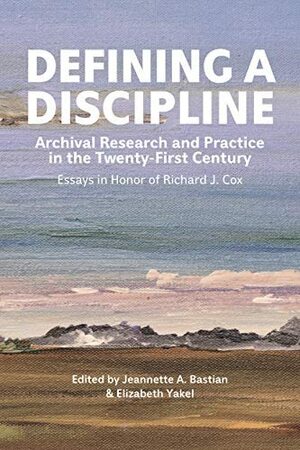 Defining a Discipline: Archival Research and Practice in the Twenty-First Century: Essays in Honor of Richard J. Cox by Jeannette A. Bastian, Elizabeth Yakel
