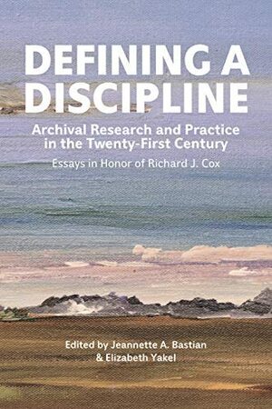 Defining a Discipline: Archival Research and Practice in the Twenty-First Century: Essays in Honor of Richard J. Cox by Elizabeth Yakel, Jeannette A. Bastian