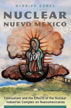 Nuclear Nuevo México: Colonialism and the Effects of the Nuclear Industrial Complex on Nuevomexicanos by Myrriah Gómez