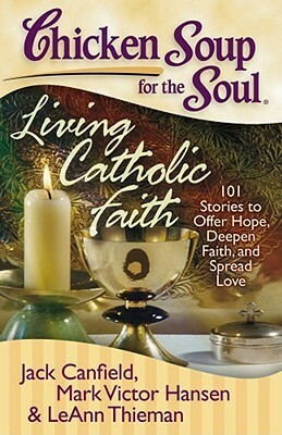 Chicken Soup for the Soul: Living Catholic Faith: 101 Stories to Offer Hope, Deepen Faith, and Spread Love by Mark Victor Hansen, Jack Canfield