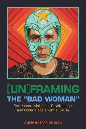 Unframing the Bad Woman: Sor Juana, Malinche, Coyolxauhqui, and Other Rebels with a Cause by Alicia Gaspar De Alba