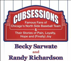 Cubsessions: Famous Fans of Chicago's North Side Baseball Team & Their Stories of Pain, Loyalty, Hope and (Finally) Joy by Randy Richardson, Becky Sarwate