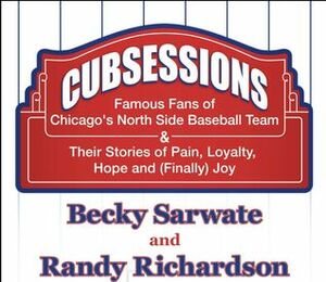 Cubsessions: Famous Fans of Chicago's North Side Baseball Team & Their Stories of Pain, Loyalty, Hope and (Finally) Joy by Becky Sarwate, Randy Richardson