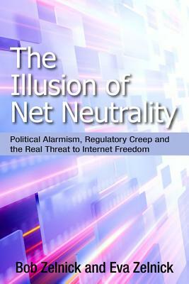 The Illusion of Net Neutrality: Political Alarmism, Regulatory Creep and the Real Threat to Internet Freedom by Eva Zelnick, Bob Zelnick, Robert Zelnick