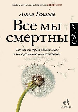 Все мы смертны. Что для нас дорого в самом конце и чем тут может помочь медицина by Атул Гаванде, Atul Gawande