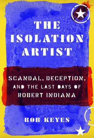 The Isolation Artist: Scandal, Deception, and the Last Days of Robert Indiana by Bob Keyes