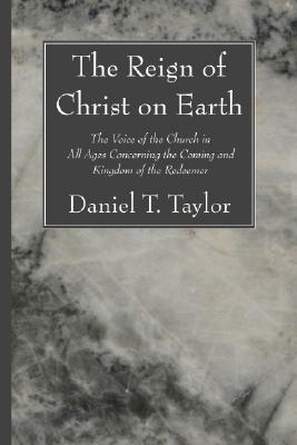 The Reign of Christ on Earth: The Voice of the Church in All Ages Concerning the Coming and Kingdom of the Redeemer by Daniel Taylor