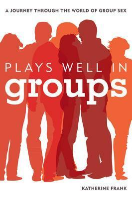 Plays Well in Groups: A Journey Through the World of Group Sex by Katherine Frank