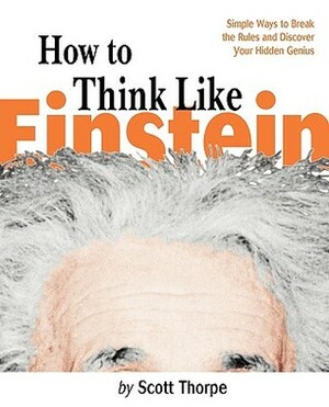 How to Think Like Einstein: Simple Ways to Break the Rules and Discover Your Hidden Genius by Scott Thorpe