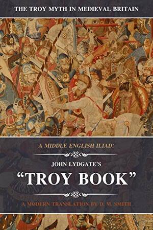 A Middle English Iliad: John Lydgate's Troy Book: A Modern Translation (The Troy Myth in Medieval Britain Book 1) by D.M. Smith, John Lydgate