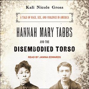 Hannah Mary Tabbs and the Disembodied Torso: A Tale of Race, Sex, and Violence in America by Kali Nicole Gross