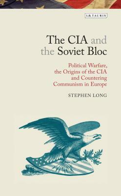 The CIA and the Soviet Bloc: Political Warfare, the Origins of the CIA and Countering Communism in Europe by Stephen Long