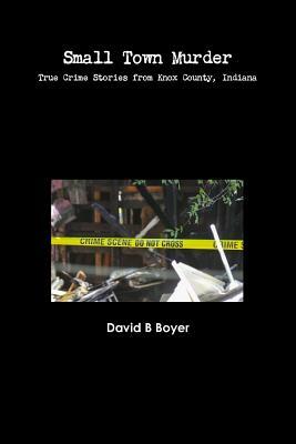 Small Town Murder: True Crime Stories from Knox County, Indiana by David B. Boyer