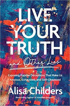 Live Your Truth and Other Lies: Exposing Popular Deceptions That Make Us Anxious, Exhausted, and Self-Obsessed by Alisa Childers