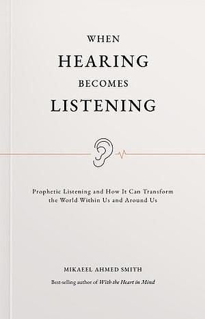 When Hearing Becomes Listening: Prophetic Listening and How It Can Transform the World Within Us and Around Us by Mikaeel Ahmed Smith
