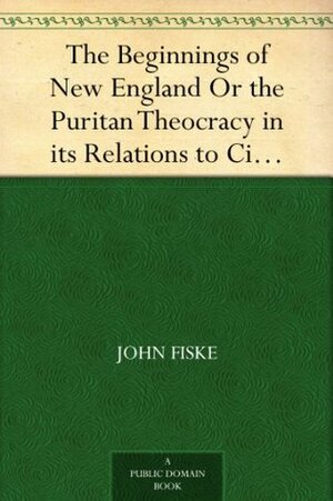 The Beginnings of New England Or the Puritan Theocracy in its Relations to Civil and Religious Liberty by John Fiske