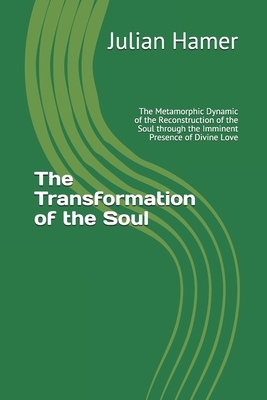 The Transformation of the Soul: The Metamorphic Dynamic of the Reconstruction of the Soul through the Imminent Presence of Divine Love by Julian Hamer