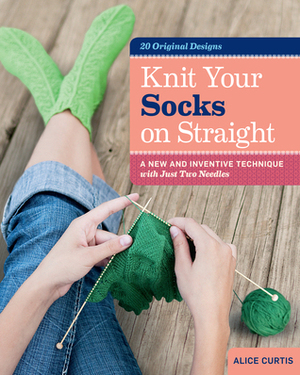 Knit Your Socks on Straight: A New and Inventive Technique with Just Two Needles; 20 Original Designs by Alice Curtis