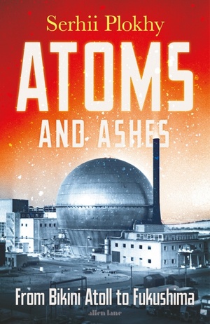 Atoms and Ashes: From Bikini Atoll to Fukushima by Serhii Plokhy