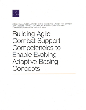 Building Agile Combat Support Competencies to Enable Evolving Adaptive Basing Concepts by Patrick Mills, James A. Leftwich, Daniel P. Felten