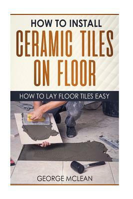 How To Install Ceramic Tiles On Floor: How To Lay Floor Tiles Easy by George McLean