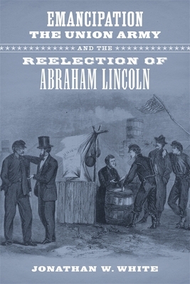 Emancipation, the Union Army, and the Reelection of Abraham Lincoln by Jonathan W. White
