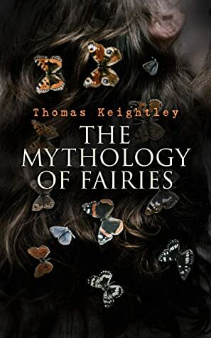 The Mythology of Fairies: The tales and legends of fairies from all over the world by Thomas Keightley