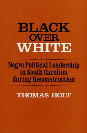 Black Over White: Negro Political Leadership in South Carolina During Reconstruction by Thomas C. Holt