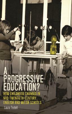 A Progressive Education?: How Childhood Changed in Mid-Twentieth-Century English and Welsh Schools by Laura Tisdall