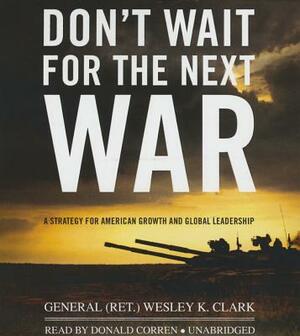 Don't Wait for the Next War: A Strategy for American Growth and Global Leadership by General (Ret ). Wesley K. Clark