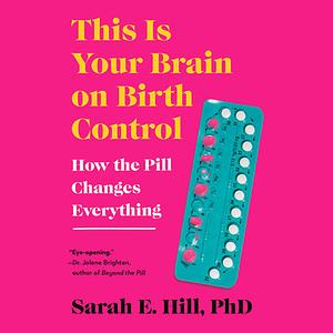 This Is Your Brain on Birth Control: How the Pill Changes Everything by Sarah E. Hill