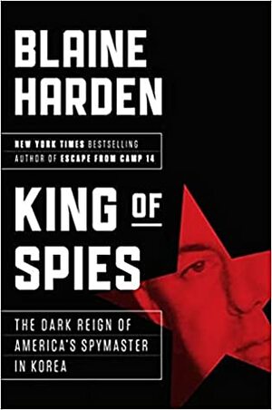 King of Spies: The Dark Reign of America's Spymaster in Korea by Blaine Harden
