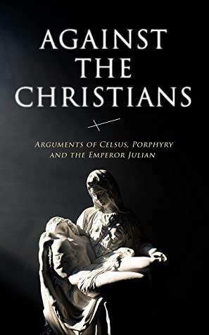 Against the Christians: Arguments of Celsus, Porphyry and the Emperor Julian: A Critique of Christianity in Roman Era by Diodorus Siculus, Thomas Taylor, Tacitus, Porphyry, Emperor Julian, Celsus, Flavius Josephus