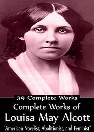 Complete Works of Louisa May Alcott American Novelist, Abolitionist, and Feminist! 39 Complete Works by Louisa May Alcott
