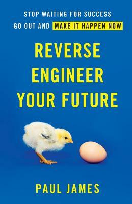 Reverse Engineer Your Future: Stop Waiting for Success - Go Out and Make It Happen Now by Paul James