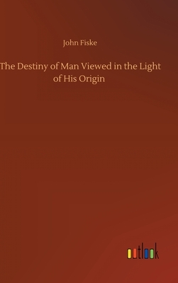 The Destiny of Man Viewed in the Light of His Origin by John Fiske